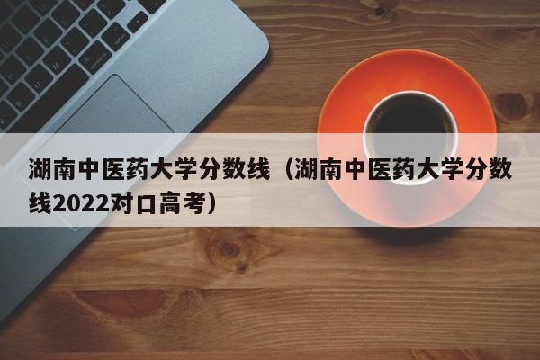 湖南中医药大学分数线（湖南中医药大学分数线2022对口高考）