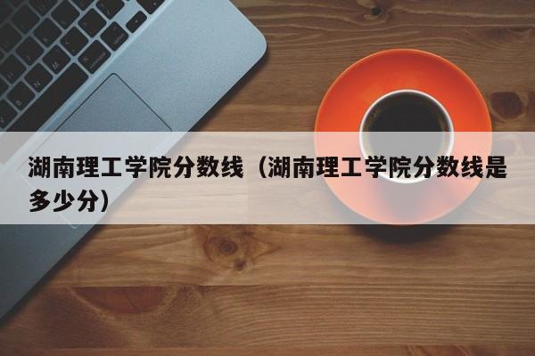 湖南理工学院分数线（湖南理工学院分数线是多少分）