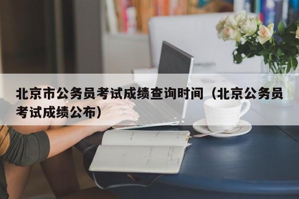 北京市公务员考试成绩查询时间（北京公务员考试成绩公布）