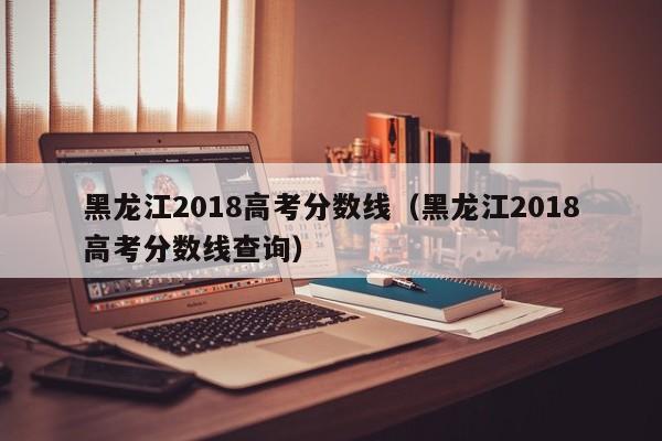 黑龙江2018高考分数线（黑龙江2018高考分数线查询）