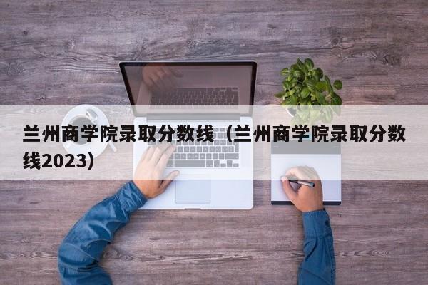 兰州商学院录取分数线（兰州商学院录取分数线2023）