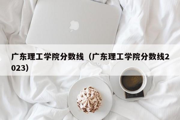 广东理工学院分数线（广东理工学院分数线2023）