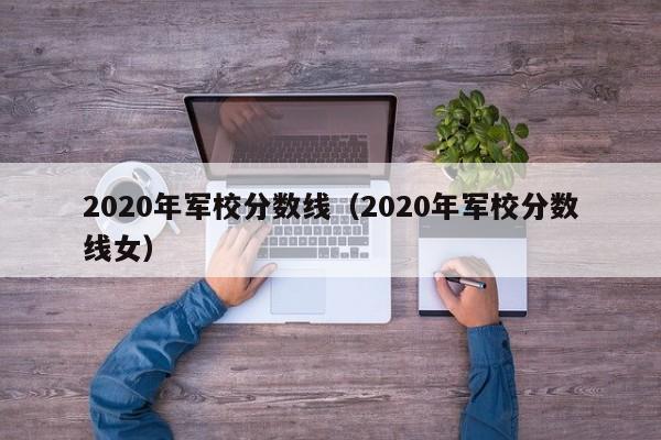 2020年军校分数线（2020年军校分数线女）