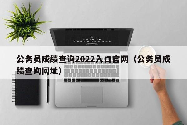 公务员成绩查询2022入口官网（公务员成绩查询网址）