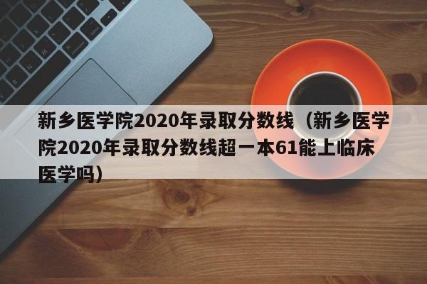 新乡医学院2020年录取分数线（新乡医学院2020年录取分数线超一本61能上临床医学吗）