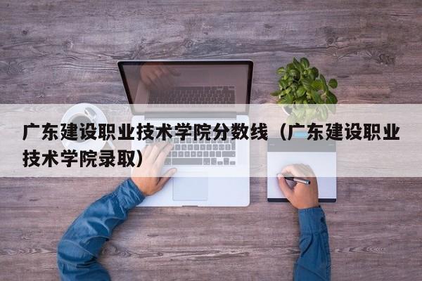 广东建设职业技术学院分数线（广东建设职业技术学院录取）