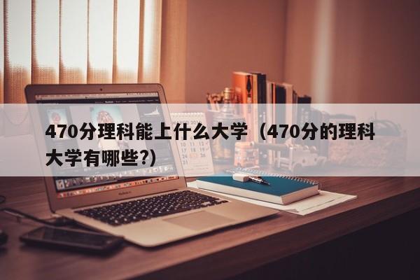 470分理科能上什么大学（470分的理科大学有哪些?）