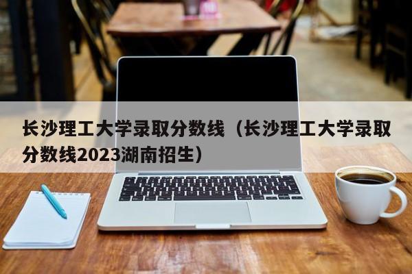 长沙理工大学录取分数线（长沙理工大学录取分数线2023湖南招生）