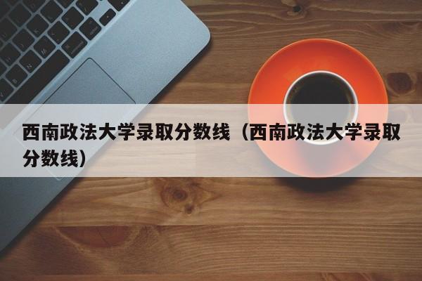 西南政法大学录取分数线（西南政法大学录取分数线）