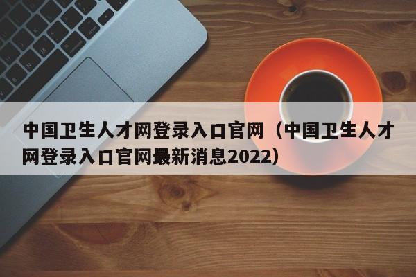 中国卫生人才网登录入口官网（中国卫生人才网登录入口官网最新消息2022）