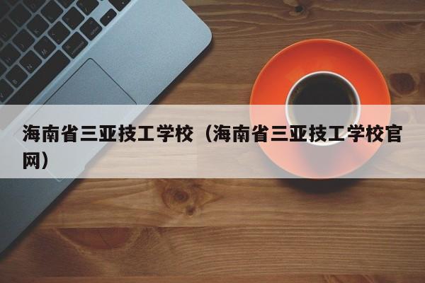 海南省三亚技工学校（海南省三亚技工学校官网）