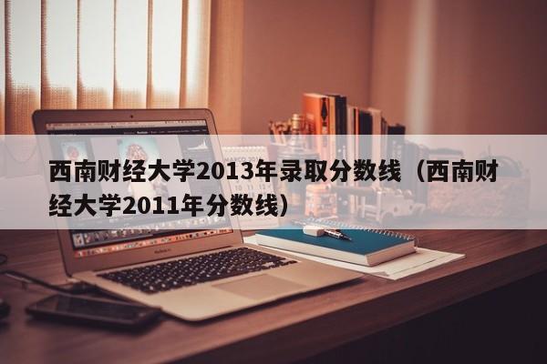 西南财经大学2013年录取分数线（西南财经大学2011年分数线）