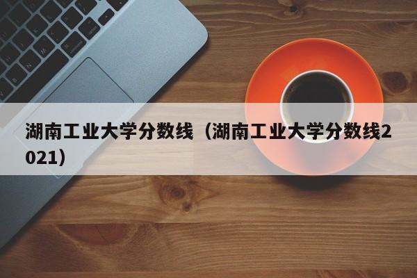 湖南工业大学分数线（湖南工业大学分数线2021）