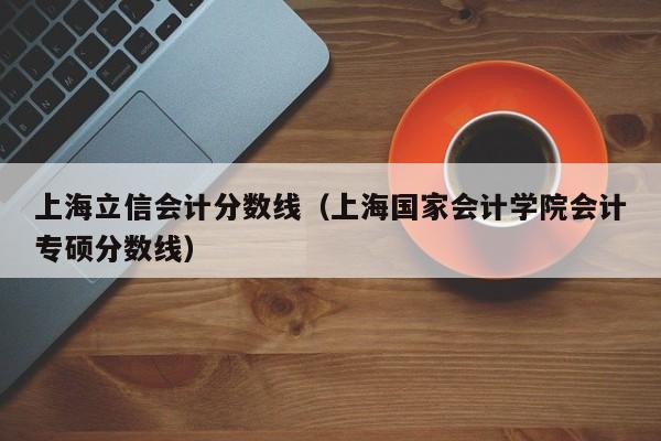 上海立信会计分数线（上海国家会计学院会计专硕分数线）