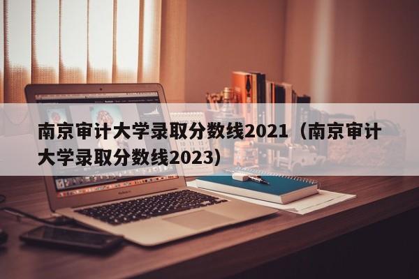 南京审计大学录取分数线2021（南京审计大学录取分数线2023）