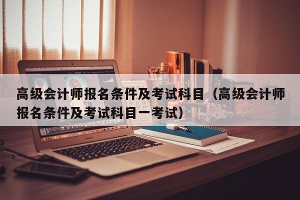 高级会计师报名条件及考试科目（高级会计师报名条件及考试科目一考试）