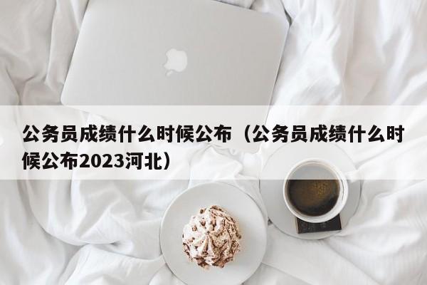 公务员成绩什么时候公布（公务员成绩什么时候公布2023河北）