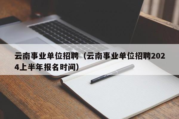 云南事业单位招聘（云南事业单位招聘2024上半年报名时间）