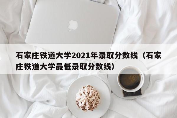 石家庄铁道大学2021年录取分数线（石家庄铁道大学最低录取分数线）