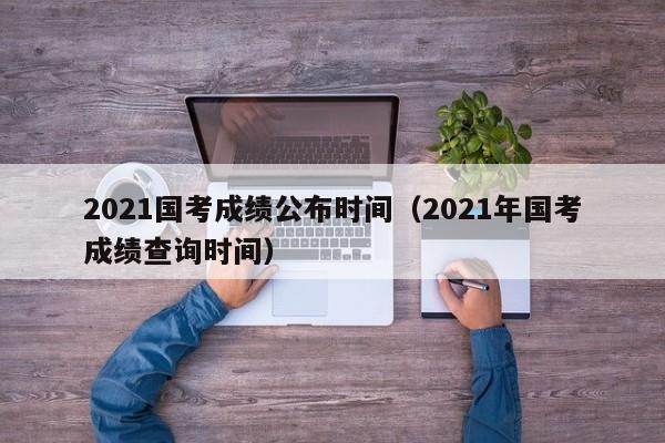 2021国考成绩公布时间（2021年国考成绩查询时间）