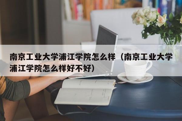 南京工业大学浦江学院怎么样（南京工业大学浦江学院怎么样好不好）