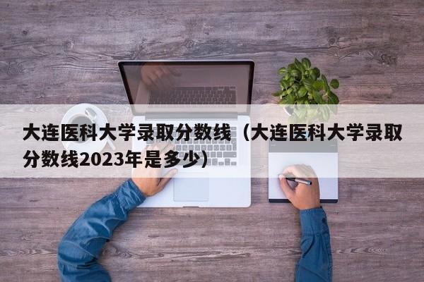 大连医科大学录取分数线（大连医科大学录取分数线2023年是多少）