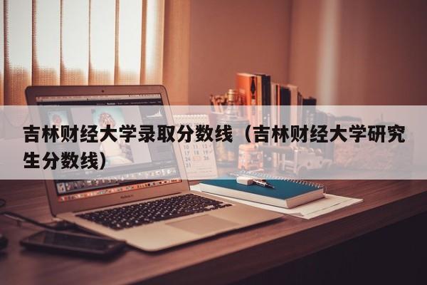 吉林财经大学录取分数线（吉林财经大学研究生分数线）