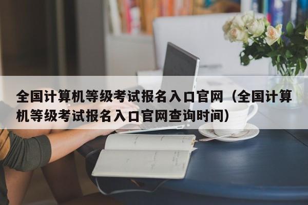 全国计算机等级考试报名入口官网（全国计算机等级考试报名入口官网查询时间）