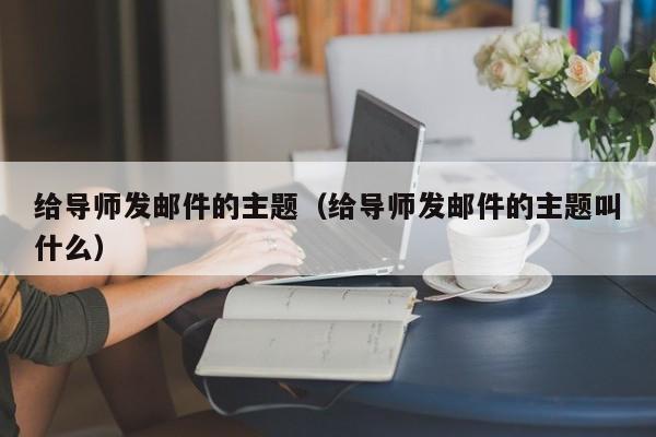 给导师发邮件的主题（给导师发邮件的主题叫什么）