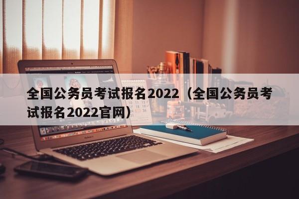 全国公务员考试报名2022（全国公务员考试报名2022官网）