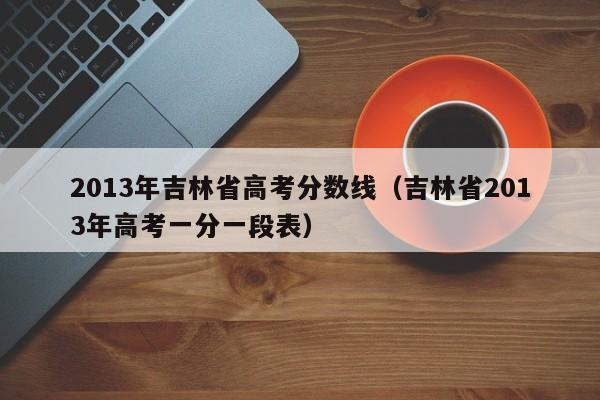 2013年吉林省高考分数线（吉林省2013年高考一分一段表）