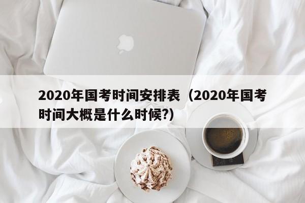 2020年国考时间安排表（2020年国考时间大概是什么时候?）