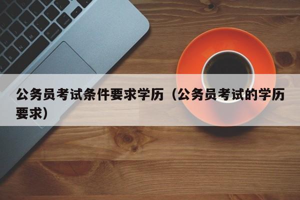 公务员考试条件要求学历（公务员考试的学历要求）