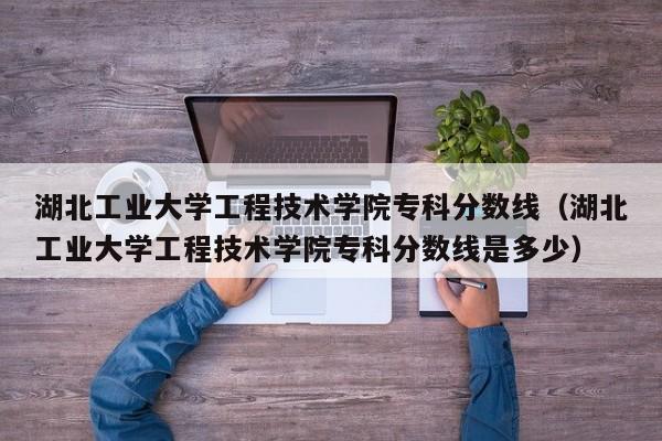 湖北工业大学工程技术学院专科分数线（湖北工业大学工程技术学院专科分数线是多少）