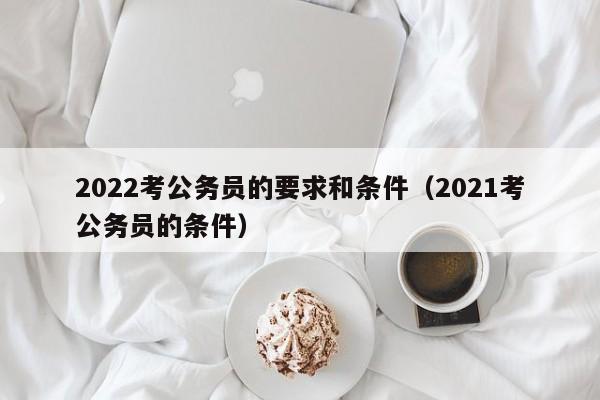 2022考公务员的要求和条件（2021考公务员的条件）