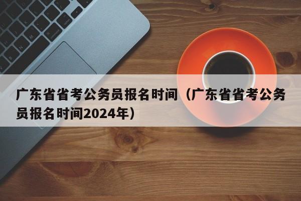 广东省省考公务员报名时间（广东省省考公务员报名时间2024年）