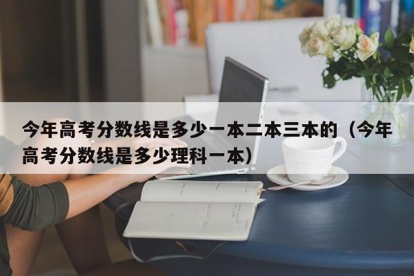 今年高考分数线是多少一本二本三本的（今年高考分数线是多少理科一本）