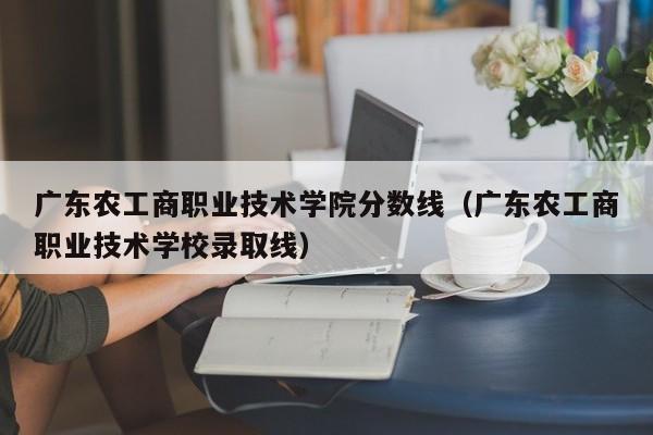 广东农工商职业技术学院分数线（广东农工商职业技术学校录取线）