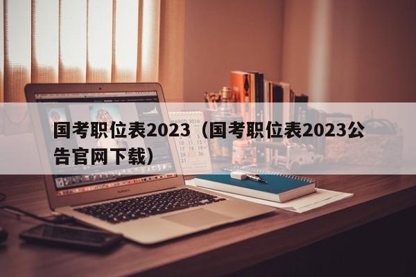 国考职位表2023（国考职位表2023公告官网下载）