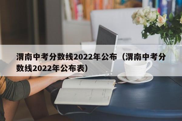 渭南中考分数线2022年公布（渭南中考分数线2022年公布表）