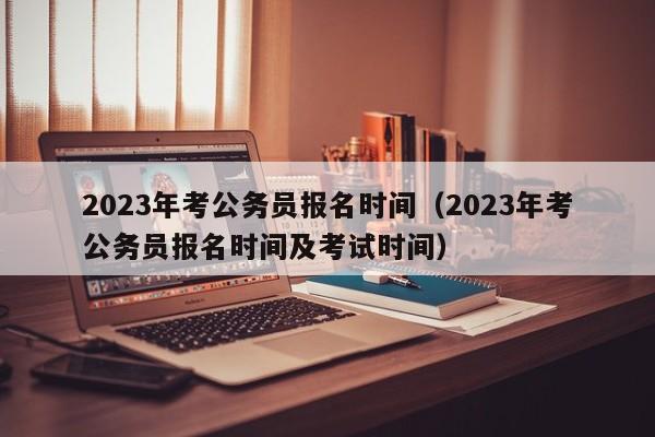 2023年考公务员报名时间（2023年考公务员报名时间及考试时间）