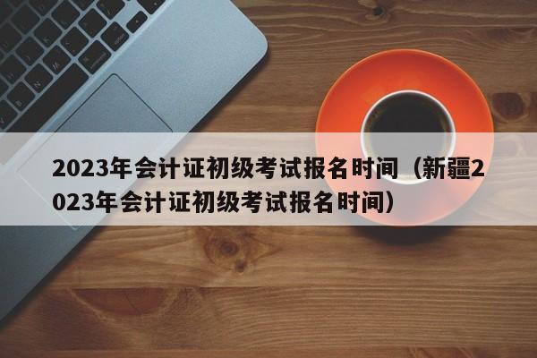 2023年会计证初级考试报名时间（新疆2023年会计证初级考试报名时间）