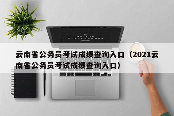 云南省公务员考试成绩查询入口（2021云南省公务员考试成绩查询入口）