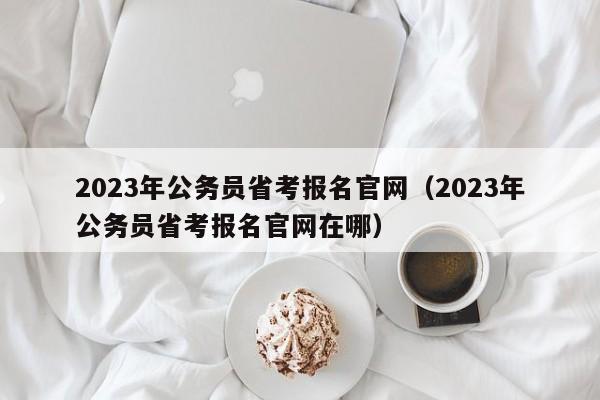 2023年公务员省考报名官网（2023年公务员省考报名官网在哪）