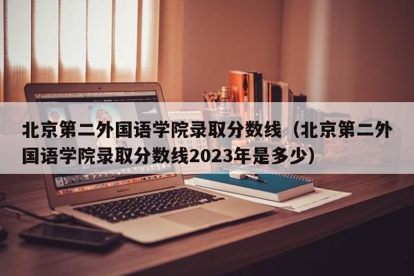 北京第二外国语学院录取分数线（北京第二外国语学院录取分数线2023年是多少）