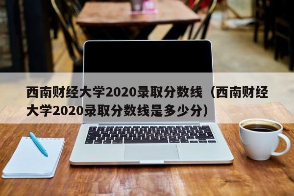 西南财经大学2020录取分数线（西南财经大学2020录取分数线是多少分）