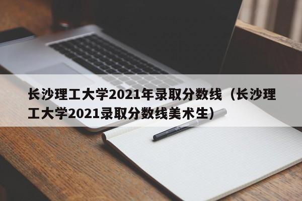 长沙理工大学2021年录取分数线（长沙理工大学2021录取分数线美术生）