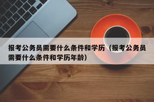 报考公务员需要什么条件和学历（报考公务员需要什么条件和学历年龄）