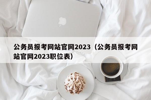 公务员报考网站官网2023（公务员报考网站官网2023职位表）