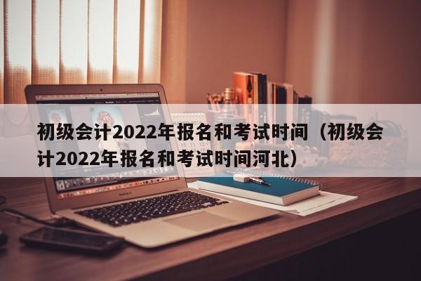 初级会计2022年报名和考试时间（初级会计2022年报名和考试时间河北）